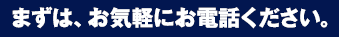 まずは、お気軽にお電話ください。